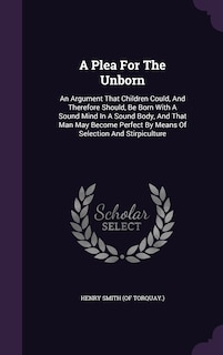 A Plea For The Unborn: An Argument That Children Could, And Therefore Should, Be Born With A Sound Mind In A Sound Body, And That Man May Become Perfect By Means Of Selection And Stirpiculture