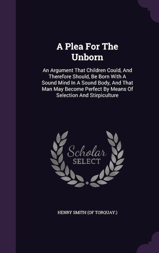 A Plea For The Unborn: An Argument That Children Could, And Therefore Should, Be Born With A Sound Mind In A Sound Body, And That Man May Become Perfect By Means Of Selection And Stirpiculture