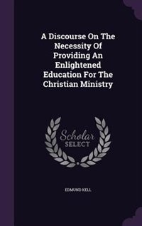 A Discourse On The Necessity Of Providing An Enlightened Education For The Christian Ministry