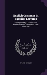 English Grammar In Familiar Lectures: Accompanied By A Compendium, Embracing A New Systematick Order Of Parsing