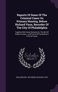 Reports Of Some Of The Criminal Cases On Primary Hearing, Before Richard Vaux, Recorder Of The City Of Philadelphia: Together With Some Remarks On The Writ Of Habeas Corpus : And Forms Of Proceeding In Criminal Cases