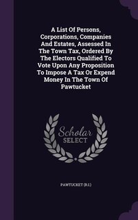 A List Of Persons, Corporations, Companies And Estates, Assessed In The Town Tax, Ordered By The Electors Qualified To Vote Upon Any Proposition To Impose A Tax Or Expend Money In The Town Of Pawtucket