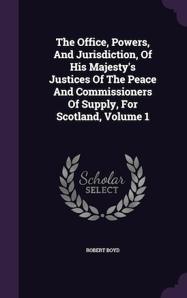 The Office, Powers, And Jurisdiction, Of His Majesty's Justices Of The Peace And Commissioners Of Supply, For Scotland, Volume 1