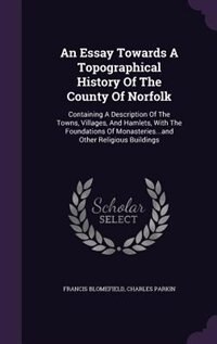An Essay Towards A Topographical History Of The County Of Norfolk: Containing A Description Of The Towns, Villages, And Hamlets, With The Foundations Of Monasteries..