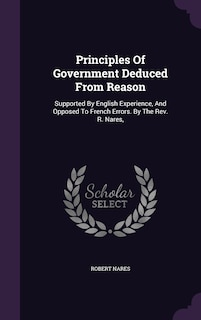 Principles Of Government Deduced From Reason: Supported By English Experience, And Opposed To French Errors. By The Rev. R. Nares,