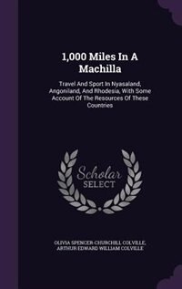 1,000 Miles In A Machilla: Travel And Sport In Nyasaland, Angoniland, And Rhodesia, With Some Account Of The Resources Of Thes
