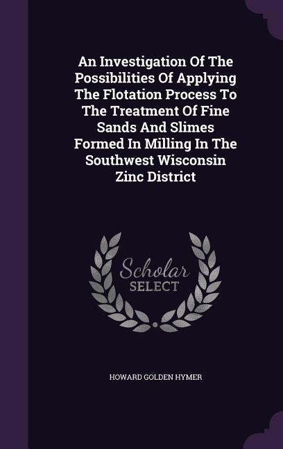 Front cover_An Investigation Of The Possibilities Of Applying The Flotation Process To The Treatment Of Fine Sands And Slimes Formed In Milling In The Southwest Wisconsin Zinc District