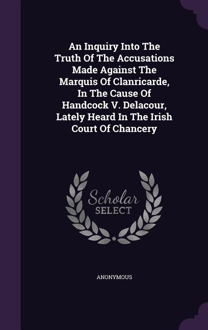 An Inquiry Into The Truth Of The Accusations Made Against The Marquis Of Clanricarde, In The Cause Of Handcock V. Delacour, Lately Heard In The Irish Court Of Chancery