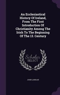 An Ecclesiastical History Of Ireland, From The First Introduction Of Christianity Among The Irish To The Beginning Of The 13. Century