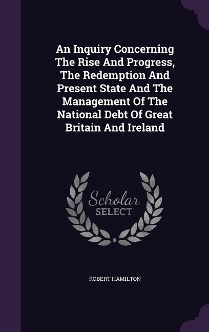 An Inquiry Concerning The Rise And Progress, The Redemption And Present State And The Management Of The National Debt Of Great Britain And Ireland
