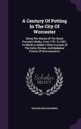 A Century Of Potting In The City Of Worcester: Being The History Of The Royal Porcelain Works, From 1751 To 1851, To Which Is Added A Short Accoun