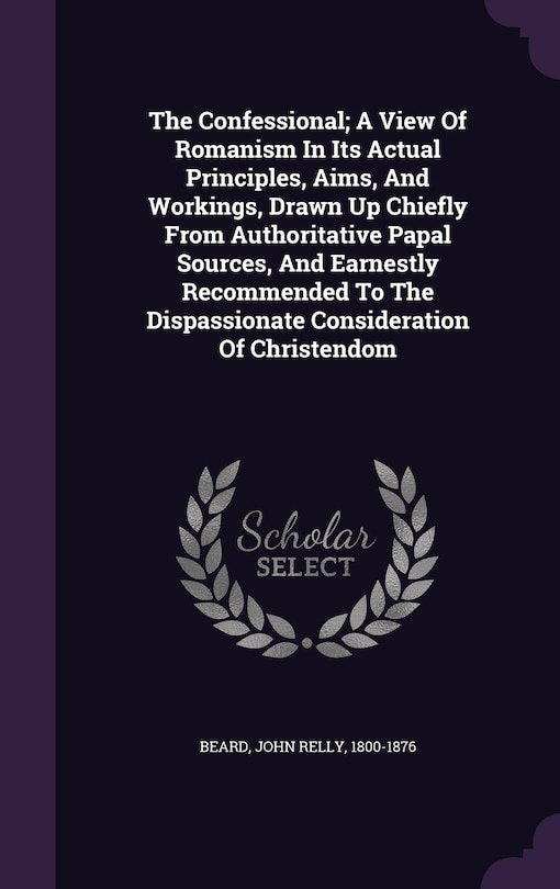 The Confessional; A View Of Romanism In Its Actual Principles, Aims, And Workings, Drawn Up Chiefly From Authoritative Papal Sources, And Earnestly Recommended To The Dispassionate Consideration Of Christendom