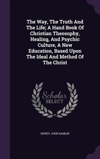 The Way, The Truth And The Life; A Hand Book Of Christian Theosophy, Healing, And Psychic Culture, A New Education, Based Upon The Ideal And Method Of The Christ