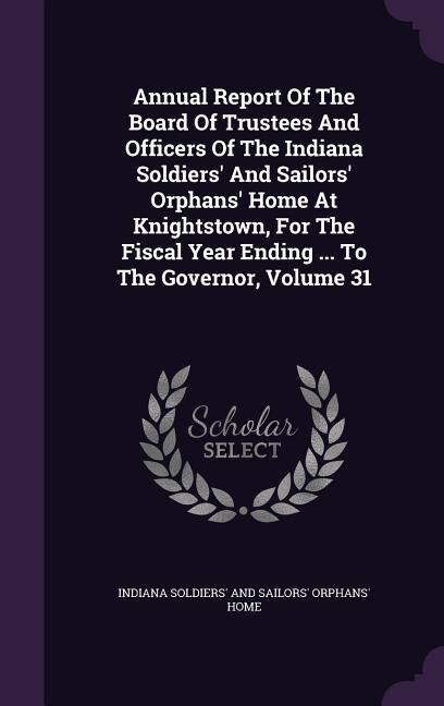Annual Report Of The Board Of Trustees And Officers Of The Indiana Soldiers' And Sailors' Orphans' Home At Knightstown, For The Fiscal Year Ending ... To The Governor, Volume 31
