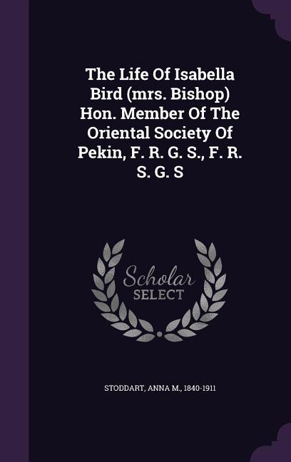 The Life Of Isabella Bird (mrs. Bishop) Hon. Member Of The Oriental Society Of Pekin, F. R. G. S., F. R. S. G. S
