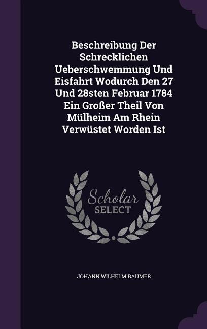 Beschreibung Der Schrecklichen Ueberschwemmung Und Eisfahrt Wodurch Den 27 Und 28sten Februar 1784 Ein Großer Theil Von Mülheim Am Rhein Verwüstet Worden Ist
