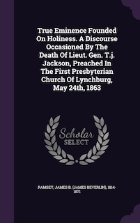 True Eminence Founded On Holiness. A Discourse Occasioned By The Death Of Lieut. Gen. T.j. Jackson, Preached In The First Presbyterian Church Of Lynchburg, May 24th, 1863