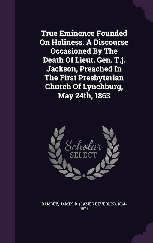 True Eminence Founded On Holiness. A Discourse Occasioned By The Death Of Lieut. Gen. T.j. Jackson, Preached In The First Presbyterian Church Of Lynchburg, May 24th, 1863