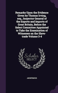 Couverture_Remarks Upon the Evidence Given by Thomas Irving, esq., Inspector General of the Exports and Imports of Great Britain, Before the Select Committee Appointed to Take the Examination of Witnesses on the Slave-trade Volume 3-4