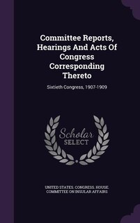 Committee Reports, Hearings And Acts Of Congress Corresponding Thereto: Sixtieth Congress, 1907-1909