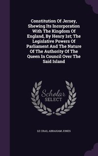 Front cover_Constitution Of Jersey, Shewing Its Incorporation With The Kingdom Of England, By Henry 1st; The Legislative Powers Of Parliament And The Nature Of The Authority Of The Queen In Council Over The Said Island