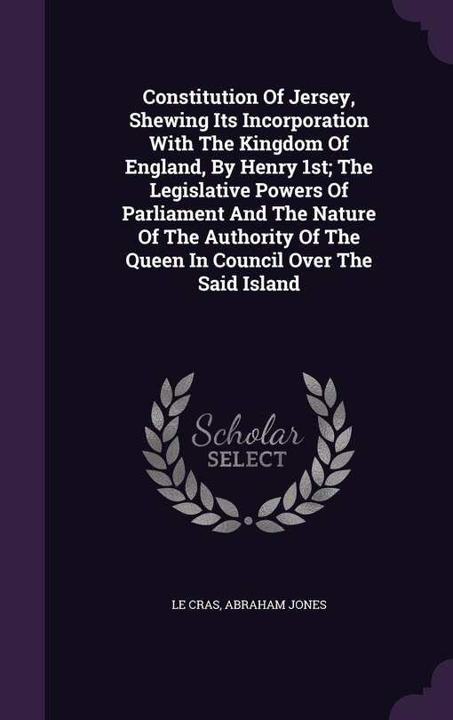 Front cover_Constitution Of Jersey, Shewing Its Incorporation With The Kingdom Of England, By Henry 1st; The Legislative Powers Of Parliament And The Nature Of The Authority Of The Queen In Council Over The Said Island