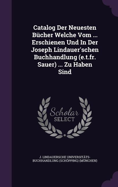 Catalog Der Neuesten Bücher Welche Vom ... Erschienen Und In Der Joseph Lindauer'schen Buchhandlung (e.t.fr. Sauer) ... Zu Haben Sind
