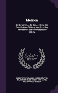 Meliora: Or, Better Times To Come. : Being The Contributions Of Many Men Touching The Present State And Pros