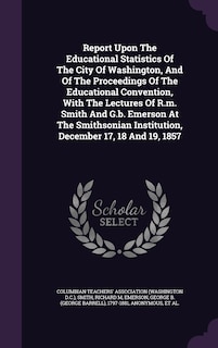 Report Upon The Educational Statistics Of The City Of Washington, And Of The Proceedings Of The Educational Convention, With The Lectures Of R.m. Smith And G.b. Emerson At The Smithsonian Institution, December 17, 18 And 19, 1857