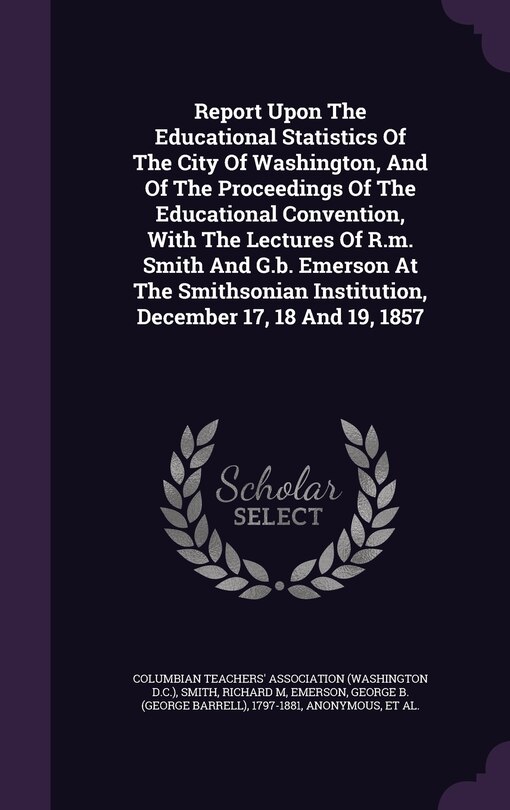 Report Upon The Educational Statistics Of The City Of Washington, And Of The Proceedings Of The Educational Convention, With The Lectures Of R.m. Smith And G.b. Emerson At The Smithsonian Institution, December 17, 18 And 19, 1857