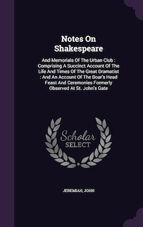 Notes On Shakespeare: And Memorials Of The Urban Club: Comprising A Succinct Account Of The Life And Times Of The Great Dramatist: And An Account Of The Boar's Head Feast And Ceremonies Formerly Observed At St. John's Gate