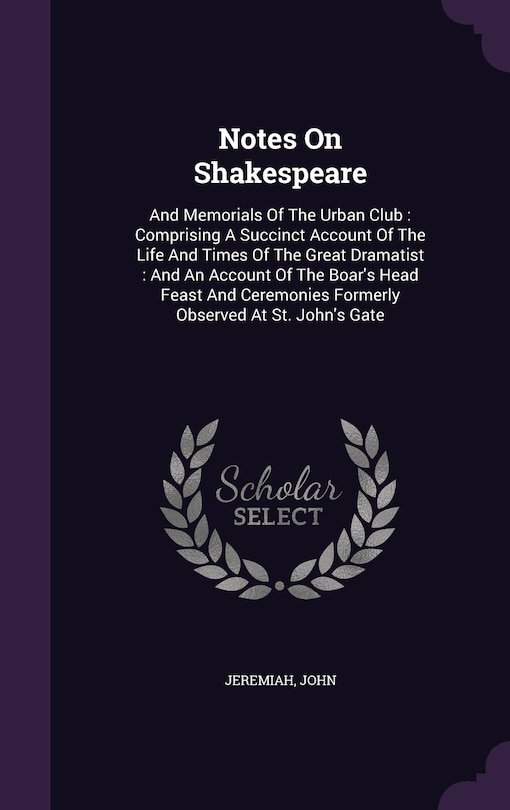 Notes On Shakespeare: And Memorials Of The Urban Club: Comprising A Succinct Account Of The Life And Times Of The Great Dramatist: And An Account Of The Boar's Head Feast And Ceremonies Formerly Observed At St. John's Gate