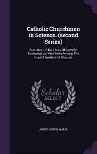 Catholic Churchmen In Science. (second Series): Sketches Of The Lives Of Catholic Ecclesiastics Who Were Among The Great Founders In Science by James Joseph Walsh