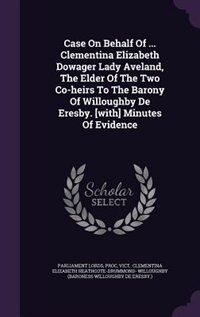 Case On Behalf Of ... Clementina Elizabeth Dowager Lady Aveland, The Elder Of The Two Co-heirs To The Barony Of Willoughby De Eresby. [with] Minutes Of Evidence