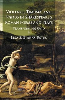 Violence, Trauma, And Virtus In Shakespeare's Roman Poems And Plays: Transforming Ovid