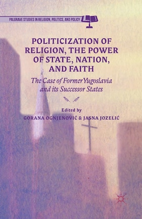 Politicization of Religion, the Power of State, Nation, and Faith: The Case of Former Yugoslavia and its Successor State: The Case of Former Yugoslavia and its Successor States