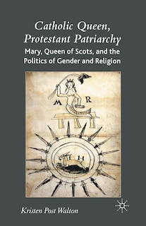 Catholic Queen, Protestant Patriarchy: Mary Queen Of Scots And The Politics Of Gender And Religion