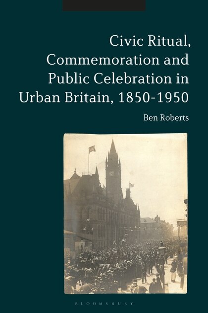 Front cover_Civic Ritual, Commemoration And Public Celebration In Urban Britain, 1850-1950