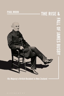 The Rise And Fall Of James Busby: His Majesty's British Resident In New Zealand
