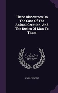 Three Discourses On The Case Of The Animal Creation, And The Duties Of Man To Them