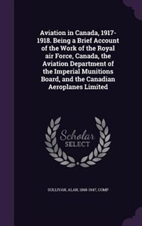 Aviation in Canada, 1917-1918. Being a Brief Account of the Work of the Royal air Force, Canada, the Aviation Department of the Imperial Munitions Board, and the Canadian Aeroplanes Limited