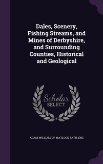 Front cover_Dales, Scenery, Fishing Streams, and Mines of Derbyshire, and Surrounding Counties, Historical and Geological