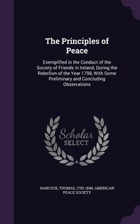 The Principles of Peace: Exemplified in the Conduct of the Society of Friends in Ireland, During the Rebellion of the Year 1