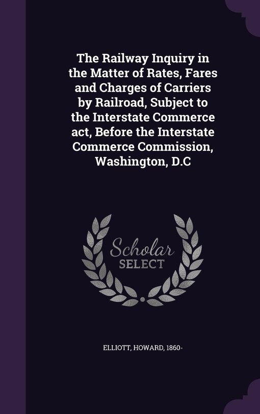 Front cover_The Railway Inquiry in the Matter of Rates, Fares and Charges of Carriers by Railroad, Subject to the Interstate Commerce act, Before the Interstate Commerce Commission, Washington, D.C