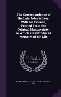 The Correspondence of the Late John Wilkes, With his Friends, Printed From the Original Manuscripts, in Which are Introduced Memoirs of his Life