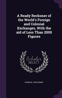 A Ready Reckoner of the World's Foreign and Colonial Exchanges, With the aid of Less Than 2000 Figures