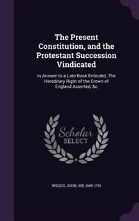 The Present Constitution, and the Protestant Succession Vindicated: In Answer to a Late Book Entituled, The Hereditary Right of the Crown of England Asserted, &c