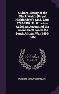A Short History of the Black Watch (Royal Highlanders); 42nd, 73rd, 1725-1907. To Which is Added an Account of the Second Battalion in the South African War, 1899-1902