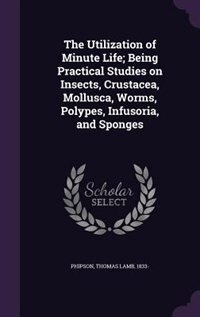 Front cover_The Utilization of Minute Life; Being Practical Studies on Insects, Crustacea, Mollusca, Worms, Polypes, Infusoria, and Sponges