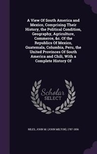 Front cover_A View Of South America and Mexico, Comprising Their History, the Political Condition, Geography, Agriculture, Commerce, &c. Of the Republics Of Mexico, Guatemala, Columbia, Peru, the United Provinces Of South America and Chili, With a Complete History Of